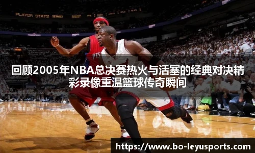 回顾2005年NBA总决赛热火与活塞的经典对决精彩录像重温篮球传奇瞬间