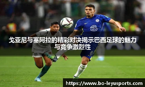 戈亚尼与塞阿拉的精彩对决揭示巴西足球的魅力与竞争激烈性